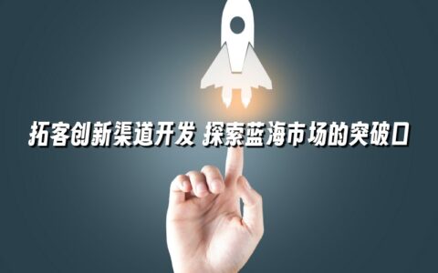 拓客创新渠道开发 探索蓝海市场的突破口 拓客创新渠道开发 探索蓝海市场的突破口