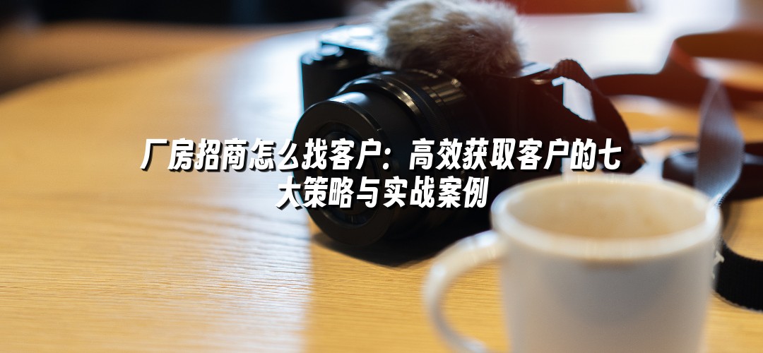 厂房招商怎么找客户：高效获取客户的七大策略与实战案例