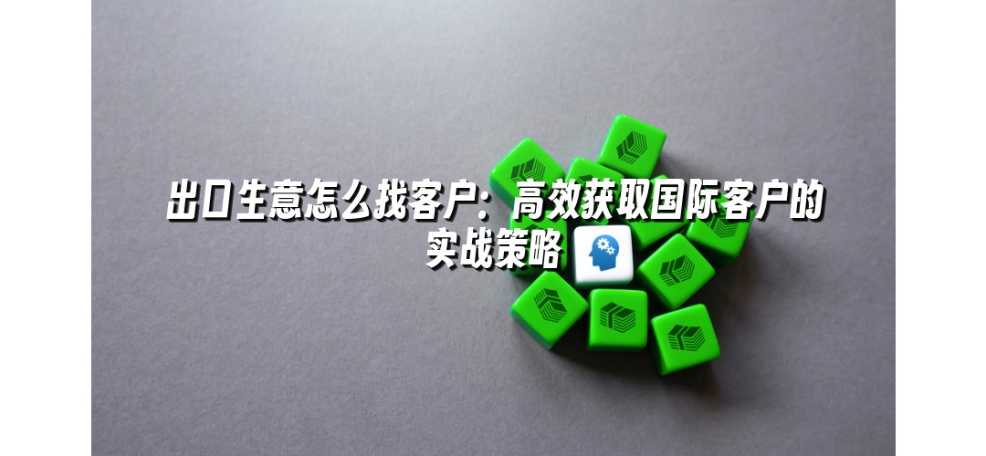 出口生意怎么找客户：高效获取国际客户的实战策略
