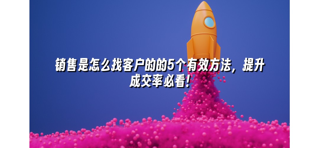 销售是怎么找客户的的5个有效方法，提升成交率必看！