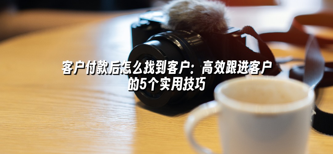 客户付款后怎么找到客户：高效跟进客户的5个实用技巧