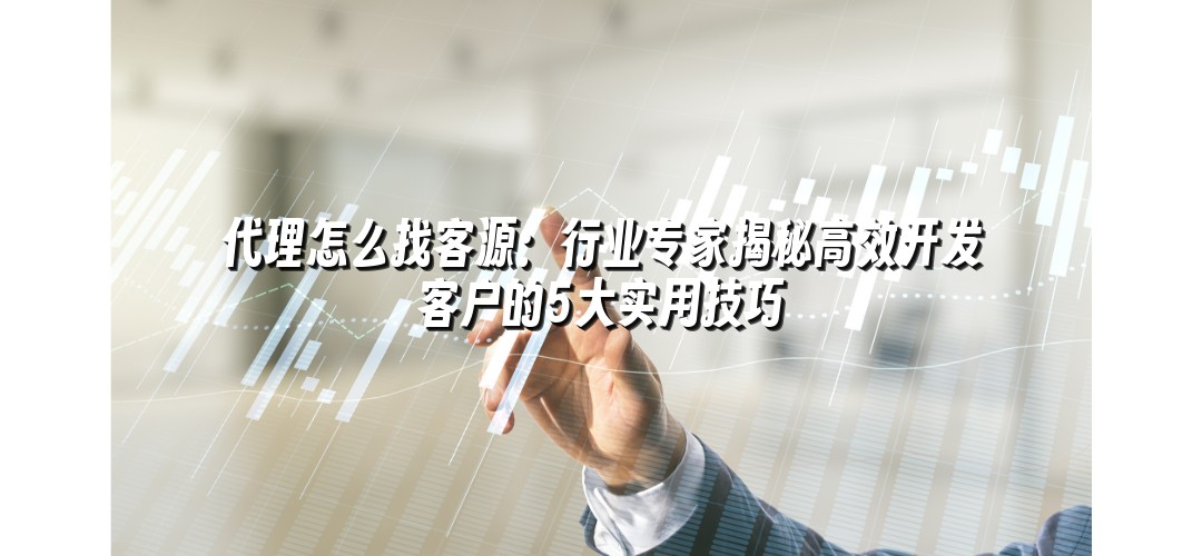 代理怎么找客源：行业专家揭秘高效开发客户的5大实用技巧