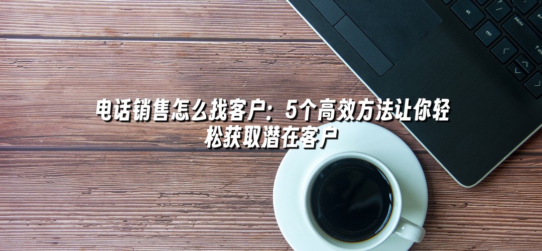 电话销售怎么找客户：5个高效方法让你轻松获取潜在客户