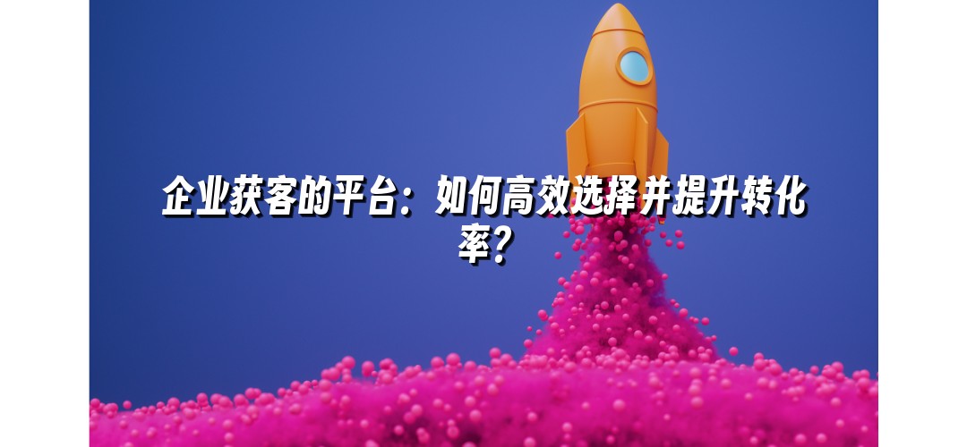 企业获客的平台：如何高效选择并提升转化率？