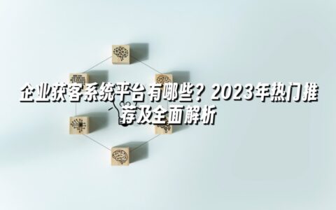 企业获客系统平台有哪些?2023年热门推荐及全面解析 企业获客系统平台有哪些?2023年热门推荐及全面解析