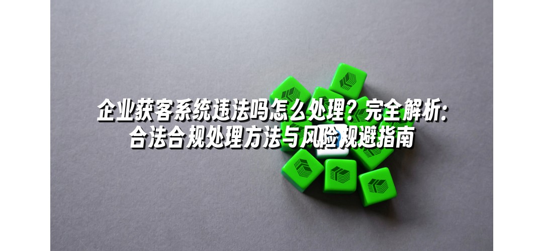 企业获客系统违法吗怎么处理？完全解析：合法合规处理方法与风险规避指南