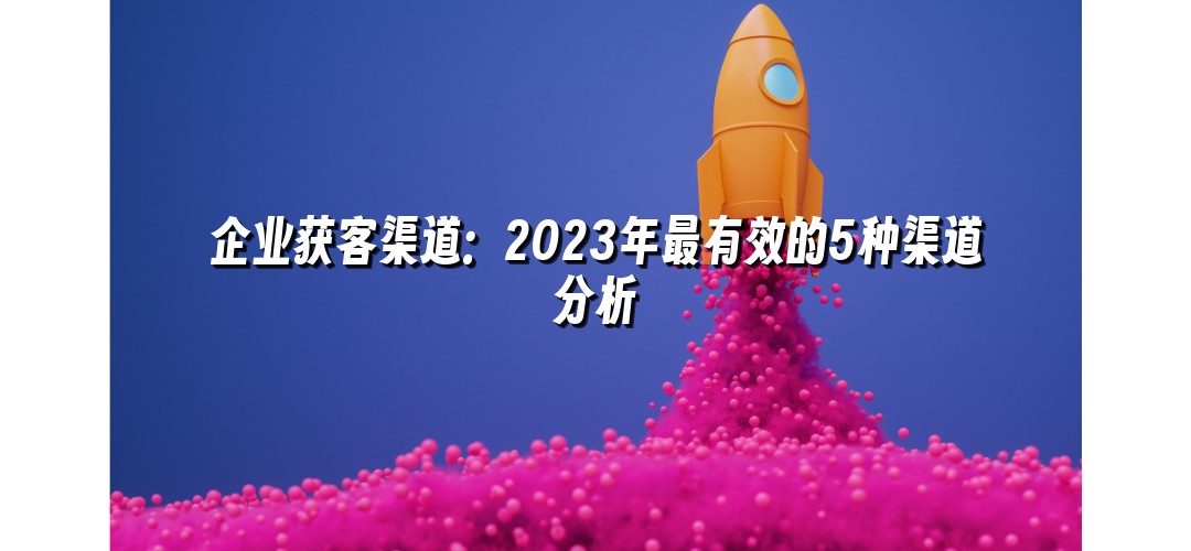 企业获客渠道：2023年最有效的5种渠道分析