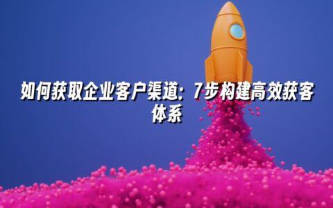 如何获取企业客户渠道:7步构建高效获客体系 如何获取企业客户渠道:7步构建高效获客体系
