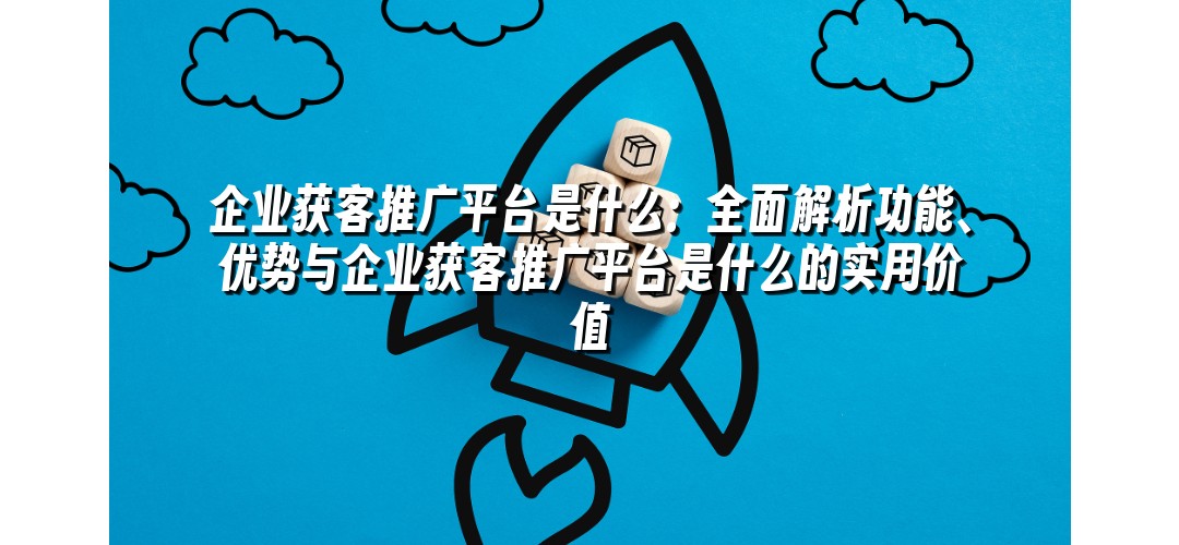 企业获客推广平台是什么：全面解析功能、优势与企业获客推广平台是什么的实用价值
