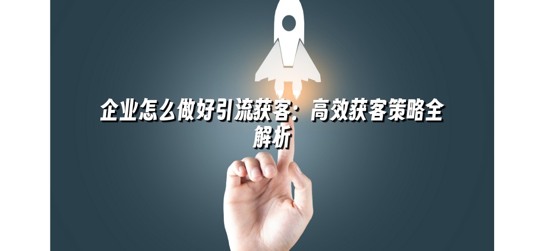 企业怎么做好引流获客：高效获客策略全解析