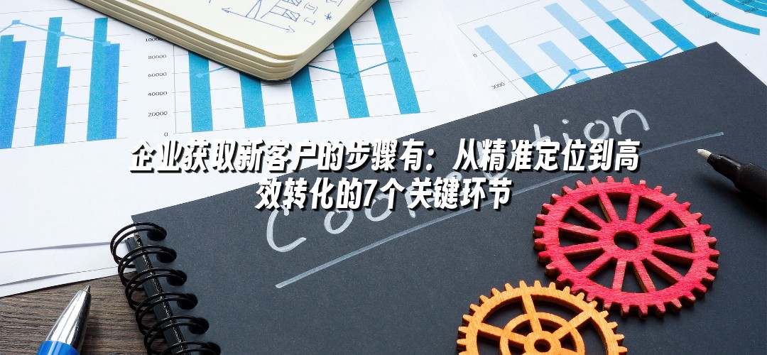 企业获取新客户的步骤有：从精准定位到高效转化的7个关键环节