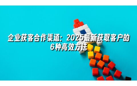 企业获客合作渠道:2025最新获取客户的6种高效方法 企业获客合作渠道:2025最新获取客户的6种高效方法