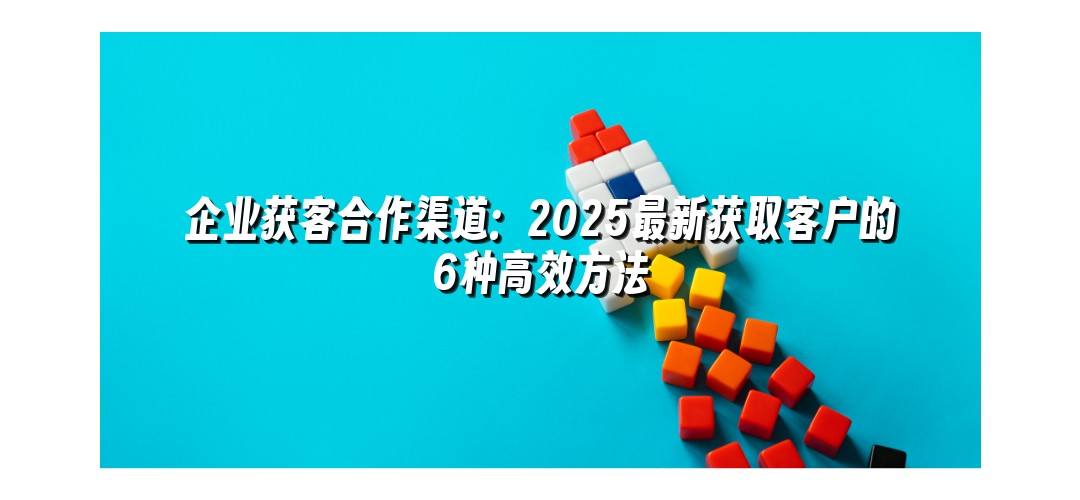 企业获客合作渠道：2025最新获取客户的6种高效方法