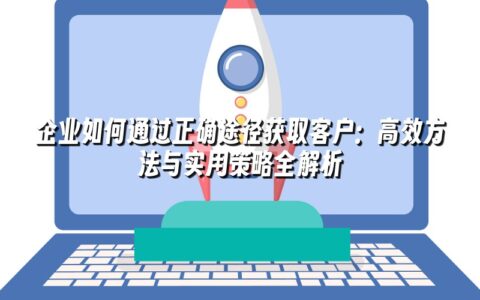 企业如何通过正确途径获取客户:高效方法与实用策略全解析 企业如何通过正确途径获取客户:高效方法与实用策略全解析