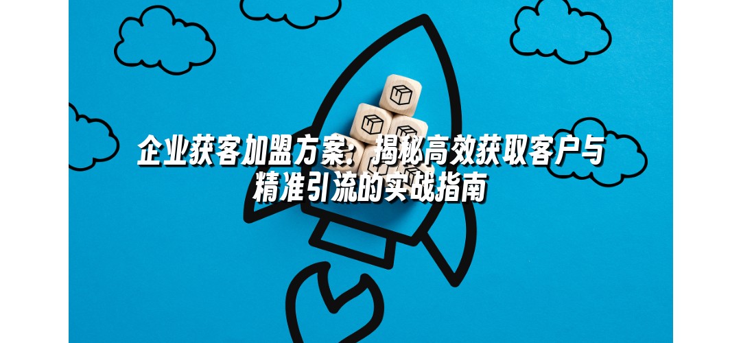 企业获客加盟方案：揭秘高效获取客户与精准引流的实战指南
