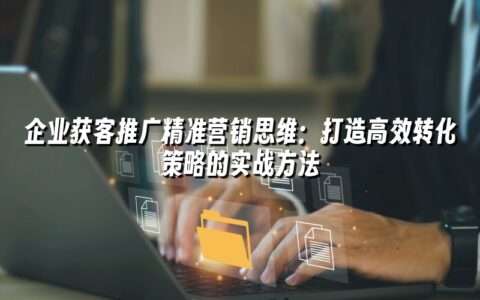 企业获客推广精准营销思维：打造高效转化策略的实战方法