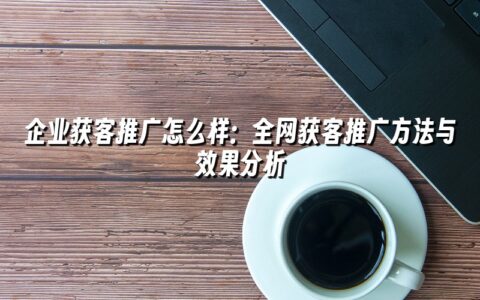 企业获客推广怎么样:全网获客推广方法与效果分析 企业获客推广怎么样:全网获客推广方法与效果分析