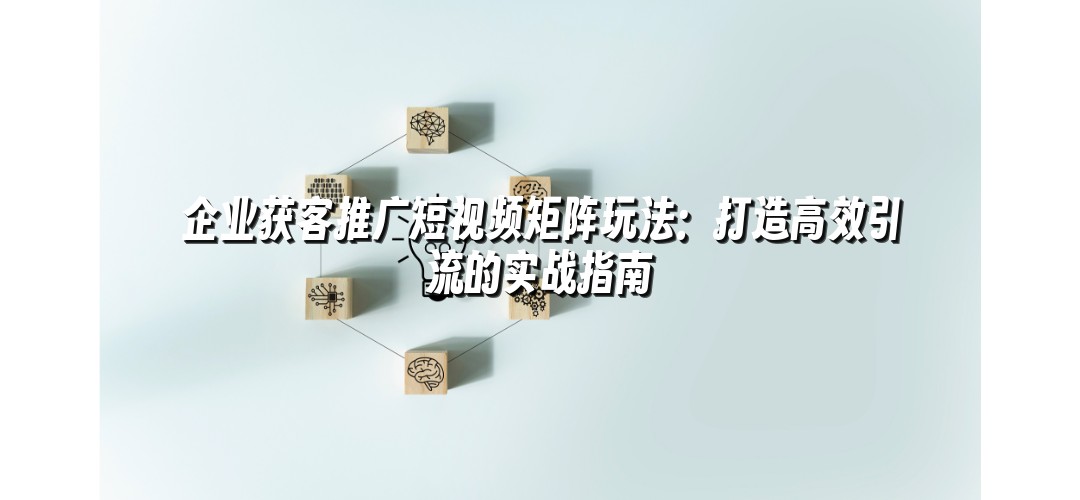 企业获客推广短视频矩阵玩法：打造高效引流的实战指南