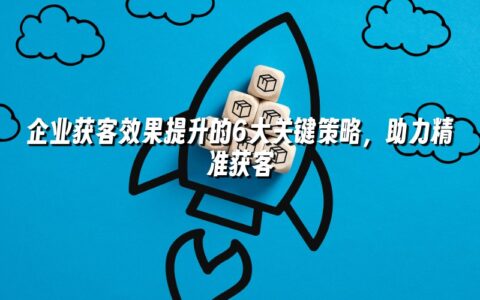 企业获客效果提升的6大关键策略,助力精准获客 企业获客效果提升的6大关键策略,助力精准获客