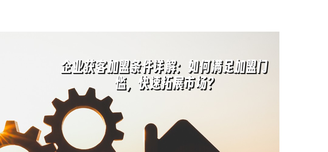 企业获客加盟条件详解：如何满足加盟门槛，快速拓展市场？