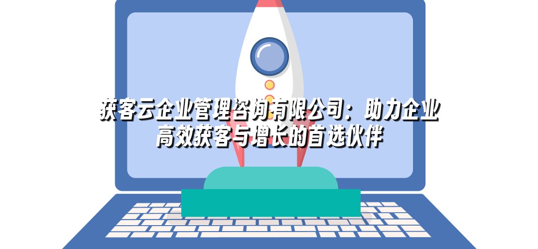 获客云企业管理咨询有限公司：助力企业高效获客与增长的首选伙伴