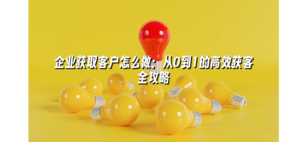 企业获取客户怎么做：从0到1的高效获客全攻略