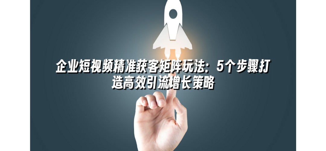 企业短视频精准获客矩阵玩法：5个步骤打造高效引流增长策略