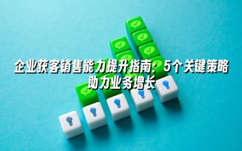 企业获客销售能力提升指南：5个关键策略助力业务增长