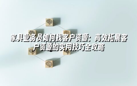 家具业务员如何找客户资源：高效拓展客户资源的实用技巧全攻略