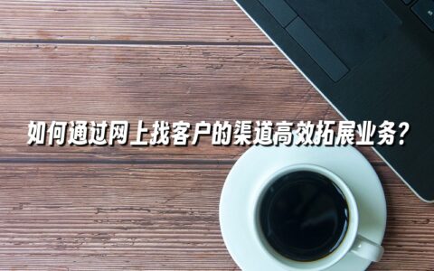 如何通过网上找客户的渠道高效拓展业务? 如何通过网上找客户的渠道高效拓展业务?