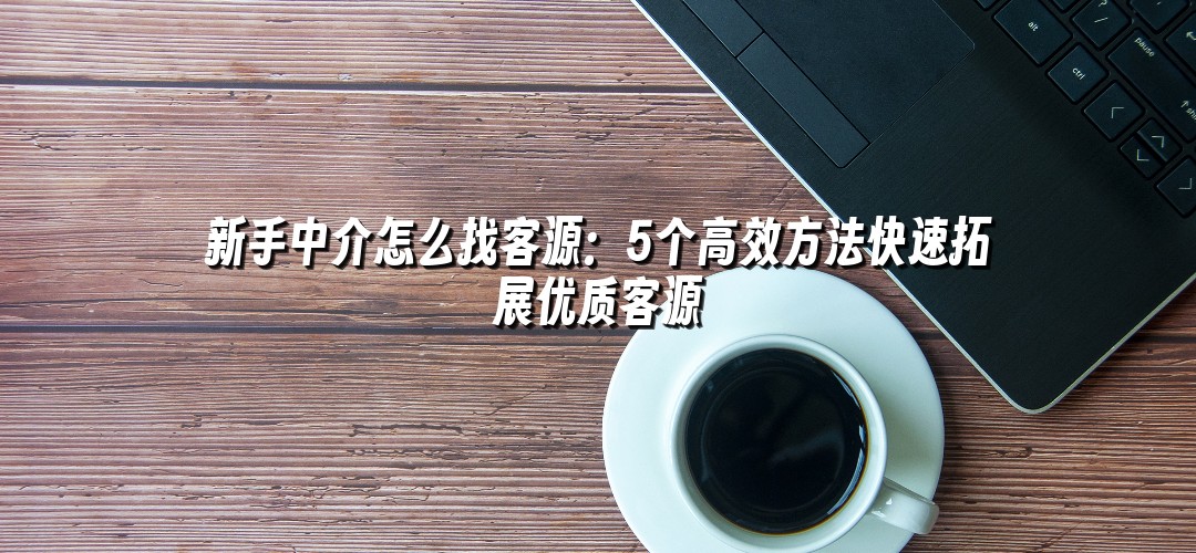 新手中介怎么找客源：5个高效方法快速拓展优质客源