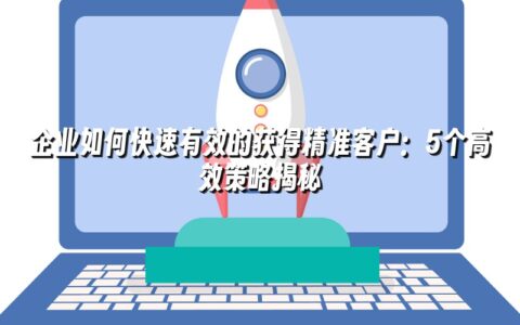 企业如何快速有效的获得精准客户:5个高效策略揭秘 企业如何快速有效的获得精准客户:5个高效策略揭秘
