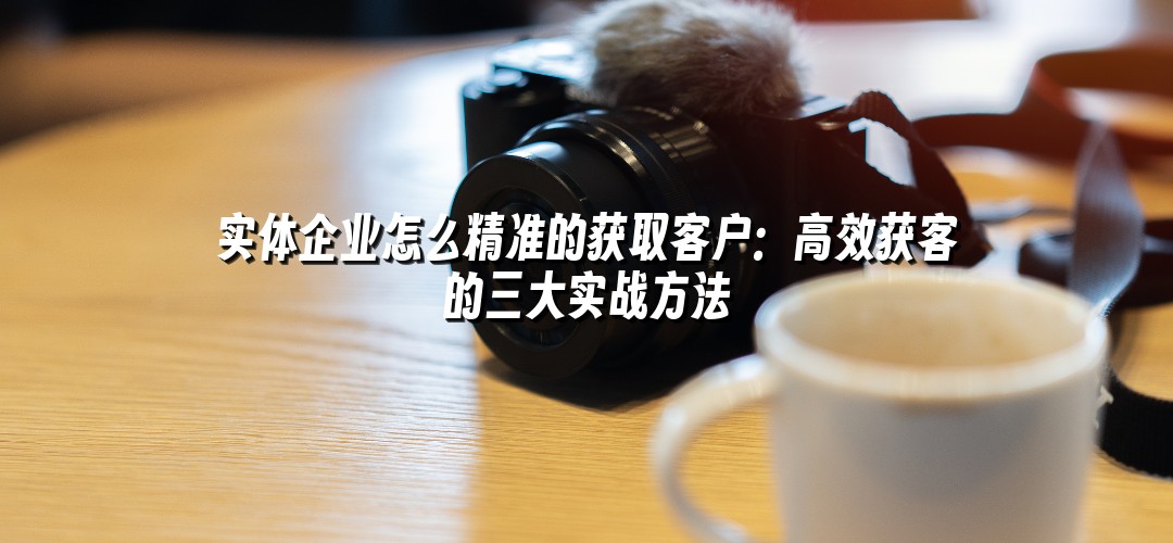 实体企业怎么精准的获取客户：高效获客的三大实战方法
