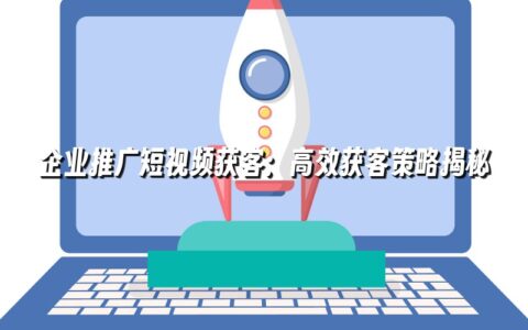 企业推广短视频获客:高效获客策略揭秘 企业推广短视频获客:高效获客策略揭秘