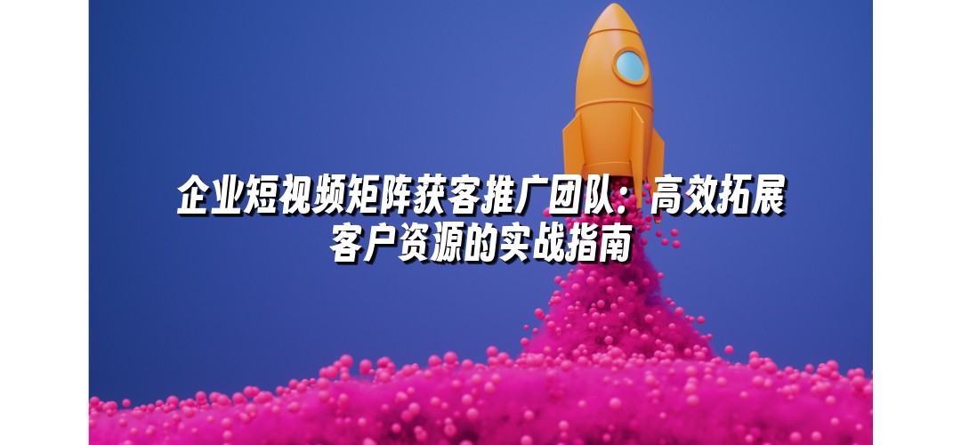 企业短视频矩阵获客推广团队：高效拓展客户资源的实战指南