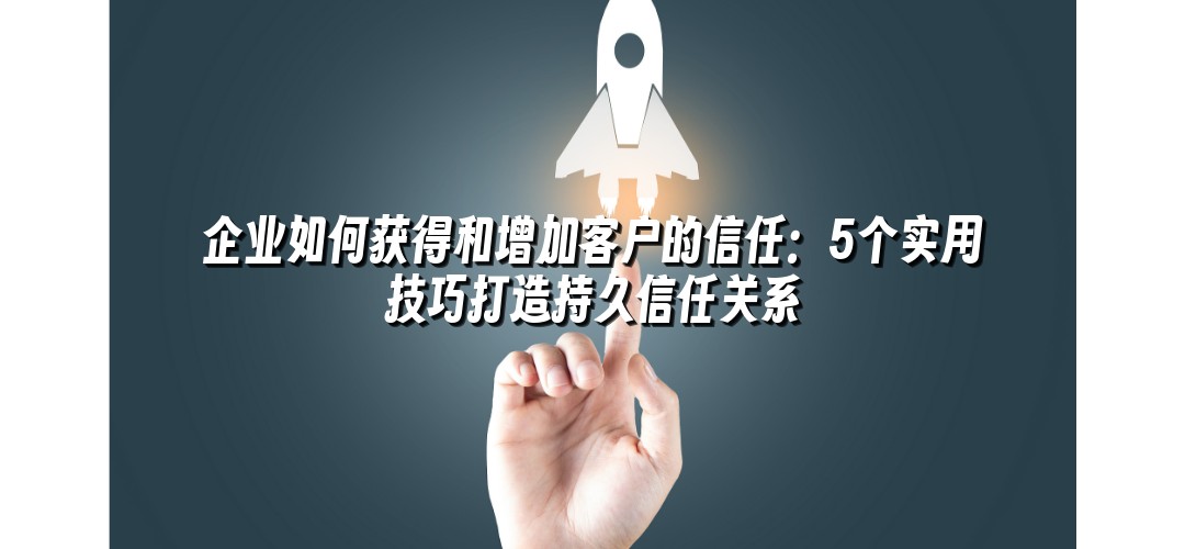 企业如何获得和增加客户的信任：5个实用技巧打造持久信任关系