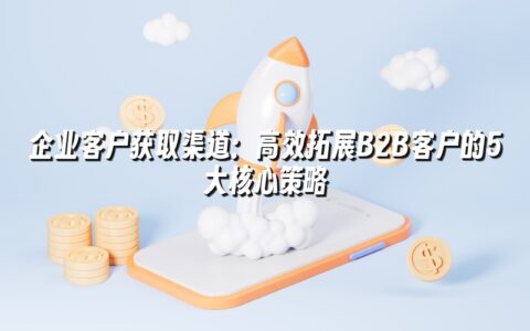 企业客户获取渠道：高效拓展B2B客户的5大核心策略