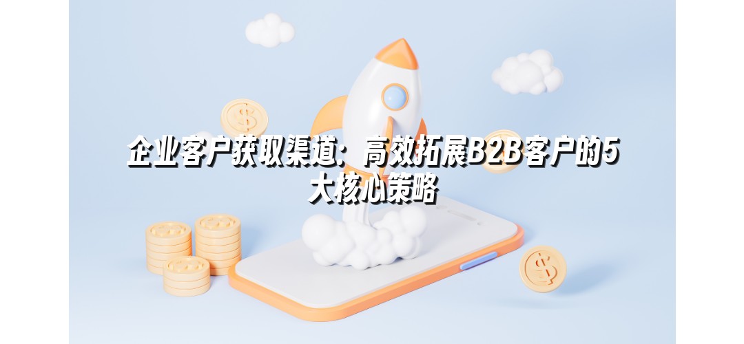 企业客户获取渠道：高效拓展B2B客户的5大核心策略