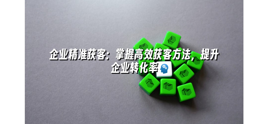 企业精准获客：掌握高效获客方法，提升企业转化率