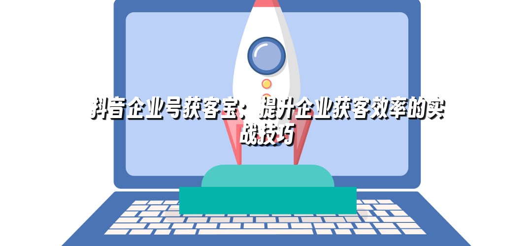 抖音企业号获客宝：提升企业获客效率的实战技巧