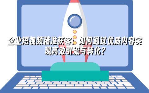企业短视频精准获客：如何通过优质内容实现高效引流与转化？