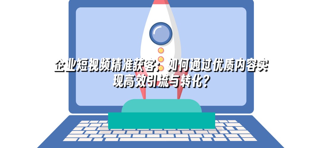 企业短视频精准获客：如何通过优质内容实现高效引流与转化？