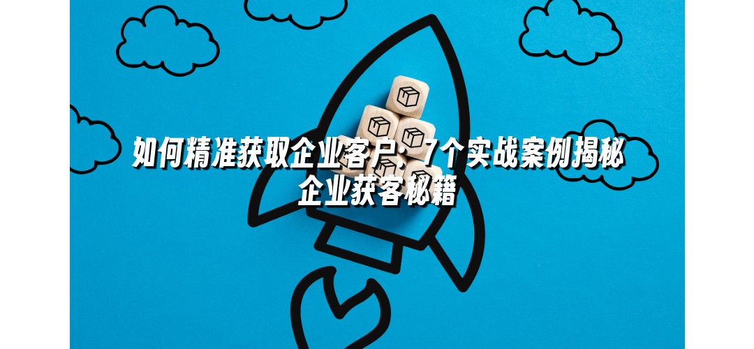 如何精准获取企业客户：7个实战案例揭秘企业获客秘籍