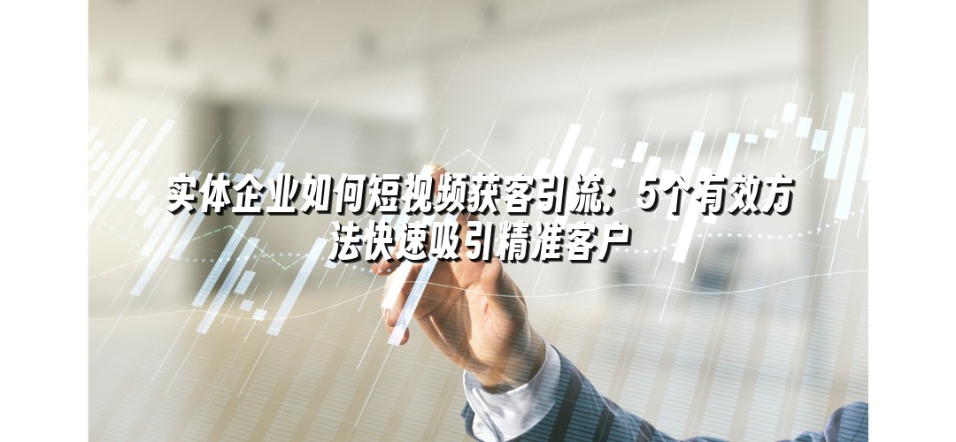 实体企业如何短视频获客引流：5个有效方法快速吸引精准客户