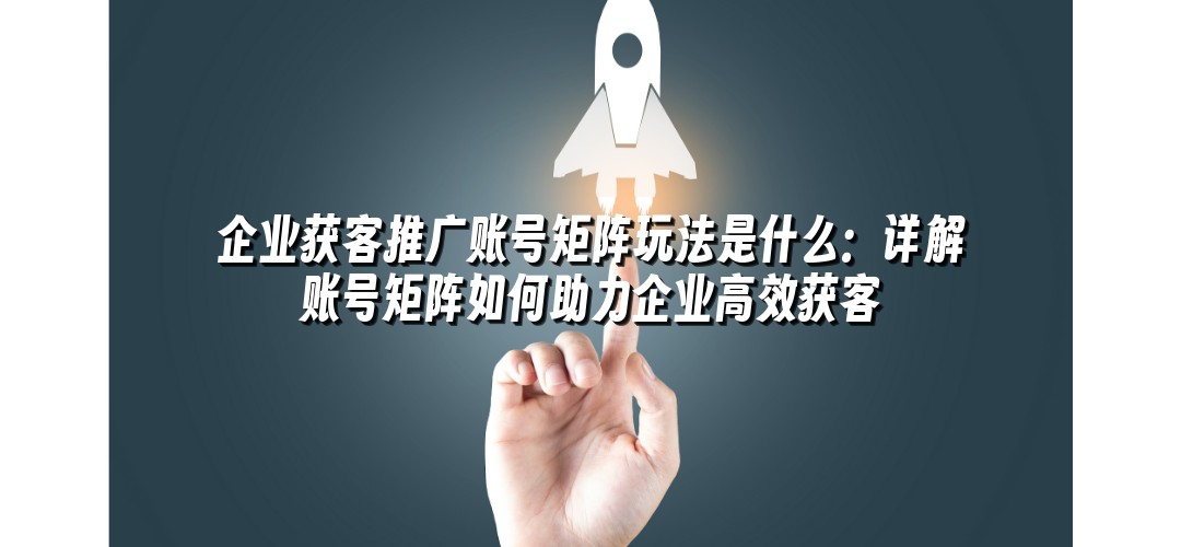 企业获客推广账号矩阵玩法是什么：详解账号矩阵如何助力企业高效获客