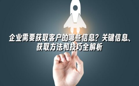 企业需要获取客户的哪些信息？关键信息、获取方法和技巧全解析