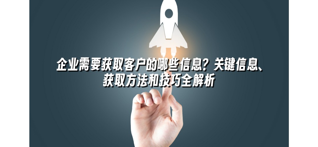 企业需要获取客户的哪些信息？关键信息、获取方法和技巧全解析