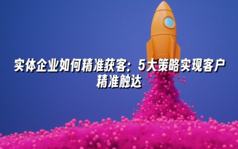 实体企业如何精准获客:5大策略实现客户精准触达 实体企业如何精准获客:5大策略实现客户精准触达
