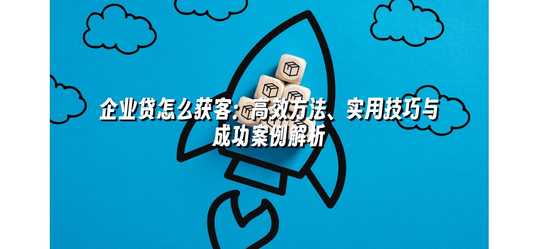 企业贷怎么获客：高效方法、实用技巧与成功案例解析