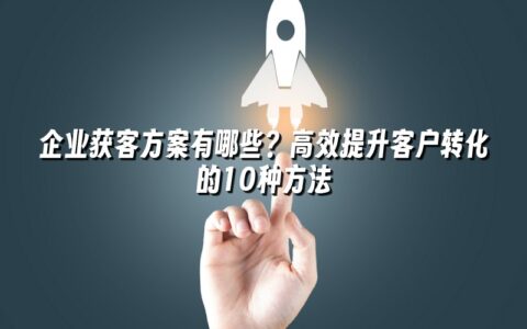 企业获客方案有哪些？高效提升客户转化的10种方法
